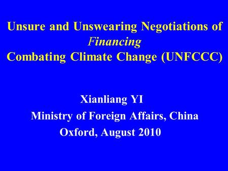 Unsure and Unswearing Negotiations of Financing Combating Climate Change (UNFCCC) Xianliang YI Ministry of Foreign Affairs, China Oxford, August 2010.