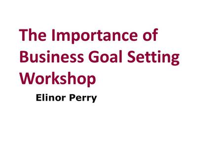 The Importance of Business Goal Setting Workshop Elinor Perry.