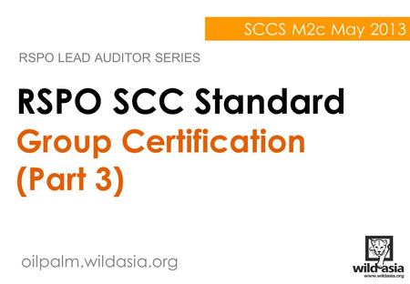 Oilpalm.wildasia.org RSPO SCC Standard Group Certification (Part 3) RSPO LEAD AUDITOR SERIES SCCS M2c May 2013.