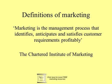 Definitions of marketing ‘Marketing is the management process that identifies, anticipates and satisfies customer requirements profitably’ The Chartered.