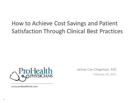 Www.prohealthmd.com How to Achieve Cost Savings and Patient Satisfaction Through Clinical Best Practices James Cox-Chapman, MD February 18, 2015 1.