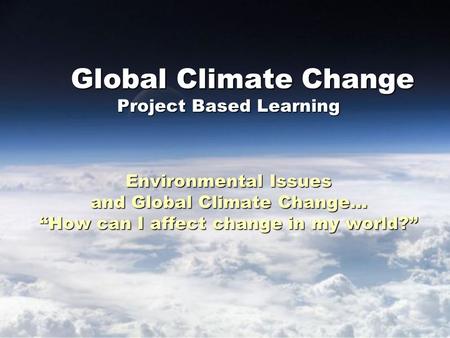 Global Climate Change Project Based Learning Environmental Issues and Global Climate Change… “How can I affect change in my world?” Global Climate Change.