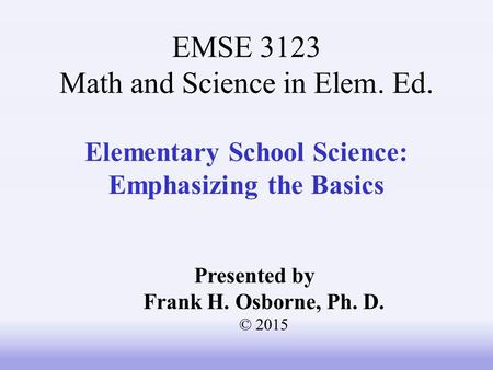 Elementary School Science: Emphasizing the Basics Presented by Frank H. Osborne, Ph. D. © 2015 EMSE 3123 Math and Science in Elem. Ed.