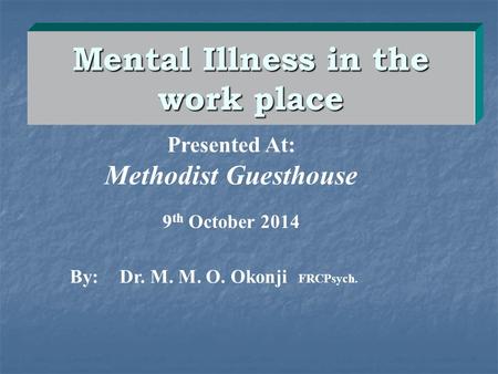 Mental Illness in the work place By:Dr. M. M. O. Okonji FRCPsych. Presented At: Methodist Guesthouse 9 th October 2014.