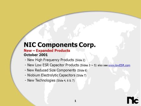 1 NIC Components Corp. New – Expanded Products October 2001 - New High Frequency Products (Slide 2) - New Low ESR Capacitor Products (Slides 3 ~ 5) also.