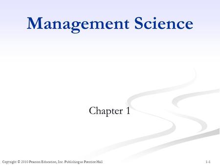 1-1 Management Science Chapter 1 Copyright © 2010 Pearson Education, Inc. Publishing as Prentice Hall.