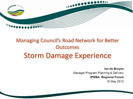 Managing Council’s Road Network for Better Outcomes Storm Damage Experience Ian de Bruyne Manager Program Planning & Delivery IPWEA Regional Forum 15 May.