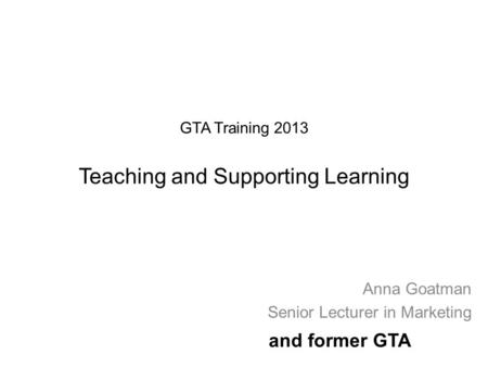 GTA Training 2013 Teaching and Supporting Learning Anna Goatman Senior Lecturer in Marketing and former GTA.
