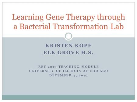 KRISTEN KOPF ELK GROVE H.S. RET 2010 TEACHING MODULE UNIVERSITY OF ILLINOIS AT CHICAGO DECEMBER 4, 2010 Learning Gene Therapy through a Bacterial Transformation.