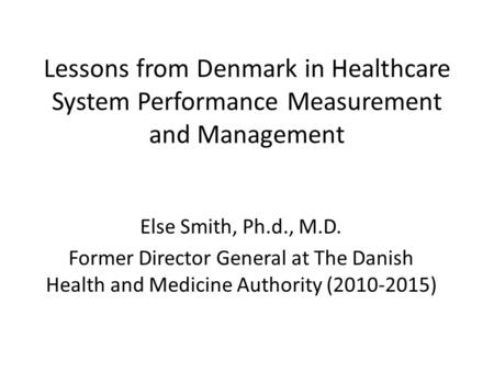 Lessons from Denmark in Healthcare System Performance Measurement and Management Else Smith, Ph.d., M.D. Former Director General at The Danish Health and.