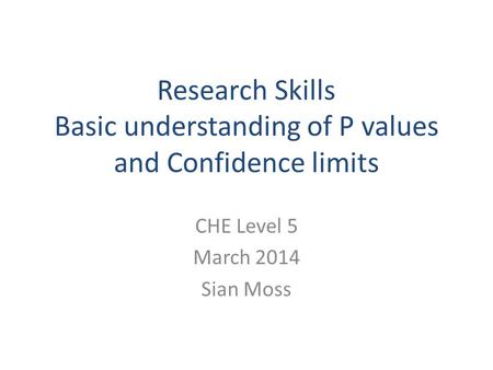 Research Skills Basic understanding of P values and Confidence limits CHE Level 5 March 2014 Sian Moss.