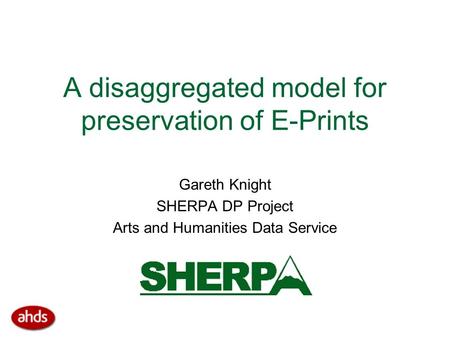 A disaggregated model for preservation of E-Prints Gareth Knight SHERPA DP Project Arts and Humanities Data Service.