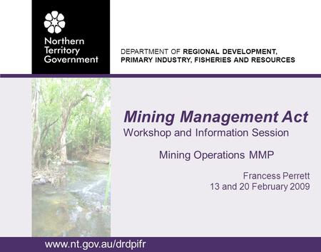 DEPARTMENT OF REGIONAL DEVELOPMENT, PRIMARY INDUSTRY, FISHERIES AND RESOURCES Mining Management Act Workshop and Information Session Mining Operations.