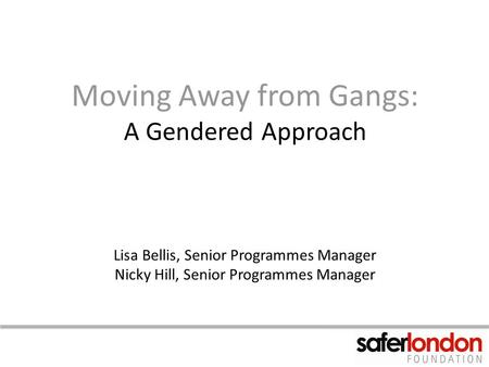 Moving Away from Gangs: A Gendered Approach Lisa Bellis, Senior Programmes Manager Nicky Hill, Senior Programmes Manager.