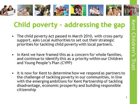 1 Child poverty – addressing the gap The child poverty Act passed in March 2010, with cross-party support, asks Local Authorities to set out their strategic.