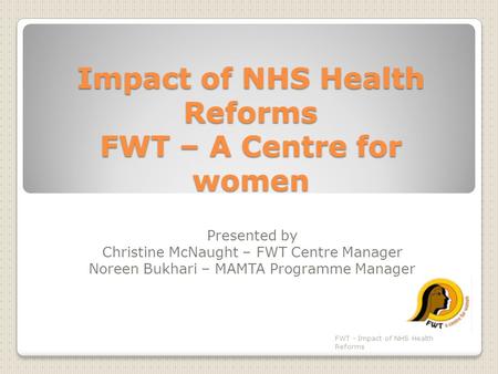 Impact of NHS Health Reforms FWT – A Centre for women Presented by Christine McNaught – FWT Centre Manager Noreen Bukhari – MAMTA Programme Manager FWT.