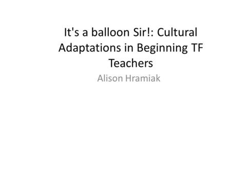 It's a balloon Sir!: Cultural Adaptations in Beginning TF Teachers Alison Hramiak.