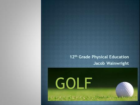 12 th Grade Physical Education Jacob Wainwright GOLF.
