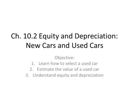 Ch. 10.2 Equity and Depreciation: New Cars and Used Cars Objective: 1.Learn how to select a used car 2.Estimate the value of a used car 3.Understand equity.