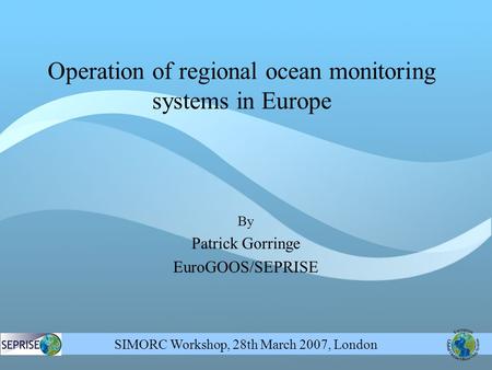 SIMORC Workshop, 28th March 2007, London By Patrick Gorringe EuroGOOS/SEPRISE Operation of regional ocean monitoring systems in Europe.