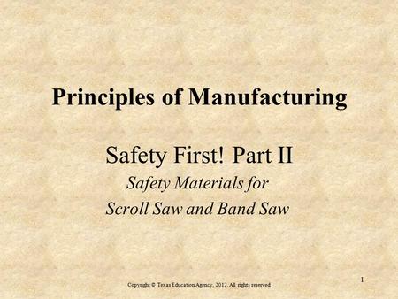 Principles of Manufacturing Safety First! Part II Safety Materials for Scroll Saw and Band Saw Copyright © Texas Education Agency, 2012. All rights reserved.