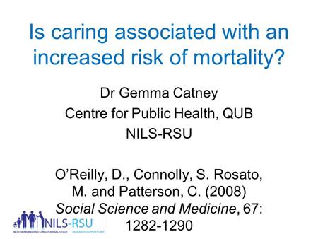 Is caring associated with an increased risk of mortality? Dr Gemma Catney Centre for Public Health, QUB NILS-RSU O’Reilly, D., Connolly, S. Rosato, M.