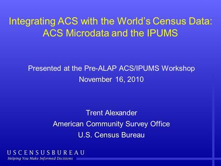 Integrating ACS with the World’s Census Data: ACS Microdata and the IPUMS Presented at the Pre-ALAP ACS/IPUMS Workshop November 16, 2010 Trent Alexander.