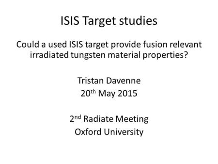 ISIS Target studies Could a used ISIS target provide fusion relevant irradiated tungsten material properties? Tristan Davenne 20 th May 2015 2 nd Radiate.