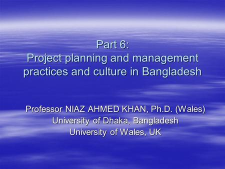 Part 6: Project planning and management practices and culture in Bangladesh Professor NIAZ AHMED KHAN, Ph.D. (Wales) University of Dhaka, Bangladesh University.