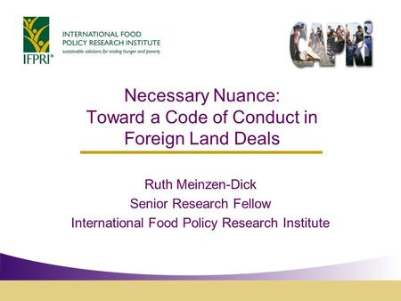 Necessary Nuance: Toward a Code of Conduct in Foreign Land Deals Ruth Meinzen-Dick Senior Research Fellow International Food Policy Research Institute.