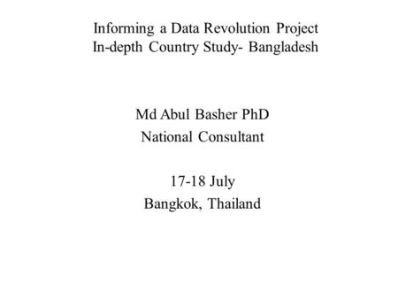 Informing a Data Revolution Project In-depth Country Study- Bangladesh Md Abul Basher PhD National Consultant 17-18 July Bangkok, Thailand.