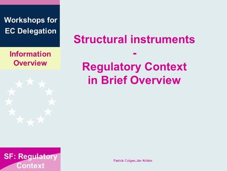 Information Overview SF: Regulatory Context Workshops for EC Delegation Patrick Colgan,Ján Krištín Structural instruments - Regulatory Context in Brief.