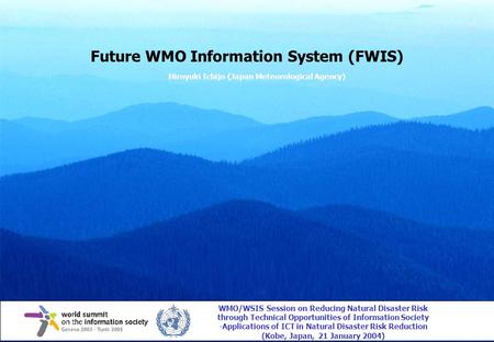 Future WMO Information System (FWIS) Hiroyuki Ichijo (Japan Meteorological Agency) WMO/WSIS Session on Reducing Natural Disaster Risk through Technical.