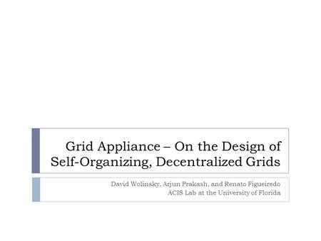Grid Appliance – On the Design of Self-Organizing, Decentralized Grids David Wolinsky, Arjun Prakash, and Renato Figueiredo ACIS Lab at the University.