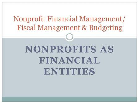 NONPROFITS AS FINANCIAL ENTITIES Nonprofit Financial Management/ Fiscal Management & Budgeting.