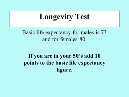 Longevity Test Basic life expectancy for males is 73 and for females 80. If you are in your 50’s add 10 points to the basic life expectancy figure.