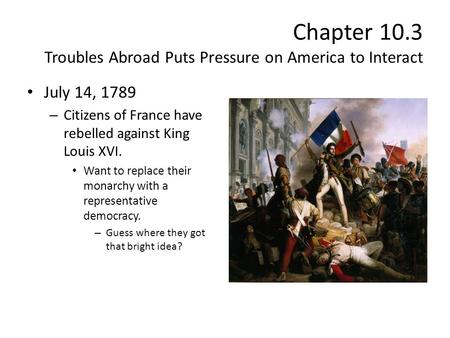 Chapter 10.3 Troubles Abroad Puts Pressure on America to Interact July 14, 1789 – Citizens of France have rebelled against King Louis XVI. Want to replace.