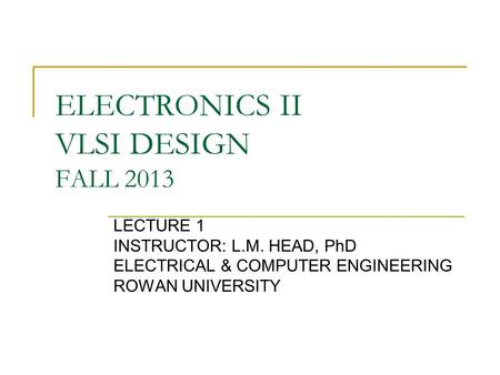 ELECTRONICS II VLSI DESIGN FALL 2013 LECTURE 1 INSTRUCTOR: L.M. HEAD, PhD ELECTRICAL & COMPUTER ENGINEERING ROWAN UNIVERSITY.