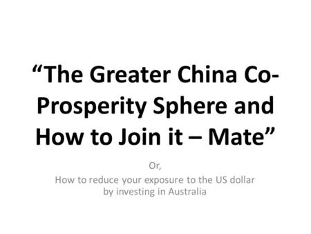 “The Greater China Co- Prosperity Sphere and How to Join it – Mate” Or, How to reduce your exposure to the US dollar by investing in Australia.