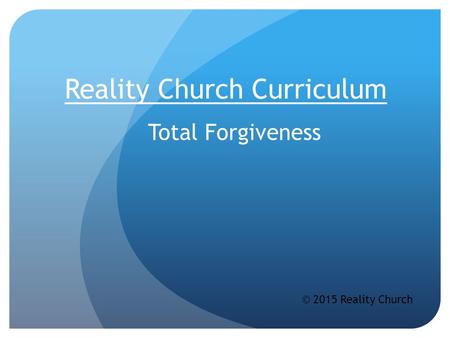 Reality Church Curriculum Total Forgiveness © 2015 Reality Church.