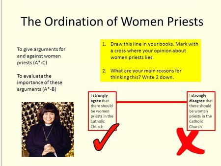 The Ordination of Women Priests 1.Draw this line in your books. Mark with a cross where your opinion about women priests lies. 2.What are your main reasons.