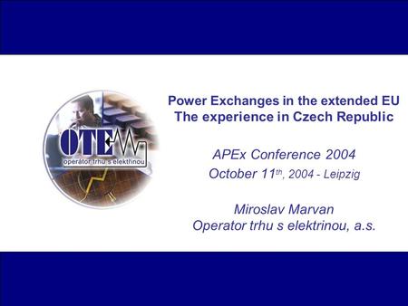 Power Exchanges in the extended EU The experience in Czech Republic APEx Conference 2004 October 11 th, 2004 - Leipzig Miroslav Marvan Operator trhu s.