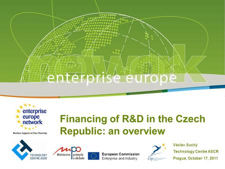 European Commission Enterprise and Industry Financing of R&D in the Czech Republic: an overview Václav Suchý Technology Centre ASCR Prague, October 17,