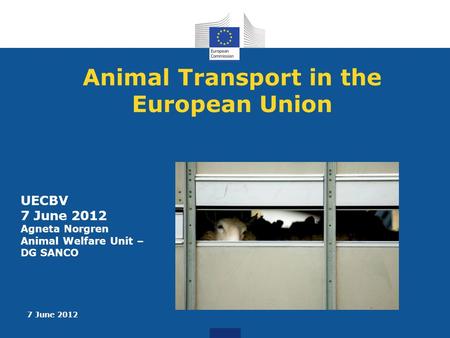 7 June 2012 Animal Transport in the European Union UECBV 7 June 2012 Agneta Norgren Animal Welfare Unit – DG SANCO.