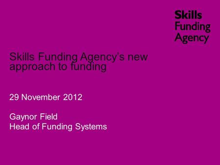 Skills Funding Agency’s new approach to funding 29 November 2012 Gaynor Field Head of Funding Systems.