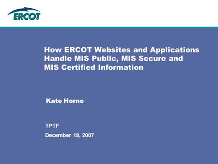 December 18, 2007 TPTF How ERCOT Websites and Applications Handle MIS Public, MIS Secure and MIS Certified Information Kate Horne.