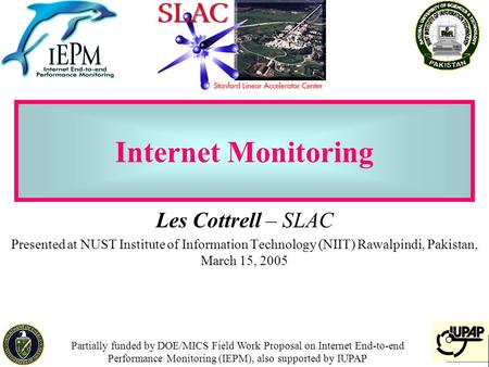 1 Internet Monitoring Les Cottrell – SLAC Presented at NUST Institute of Information Technology (NIIT) Rawalpindi, Pakistan, March 15, 2005 Partially funded.