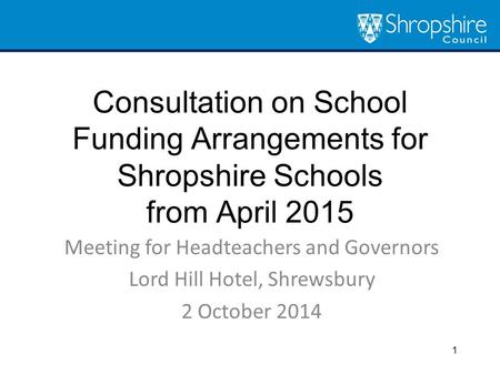 Consultation on School Funding Arrangements for Shropshire Schools from April 2015 Meeting for Headteachers and Governors Lord Hill Hotel, Shrewsbury 2.