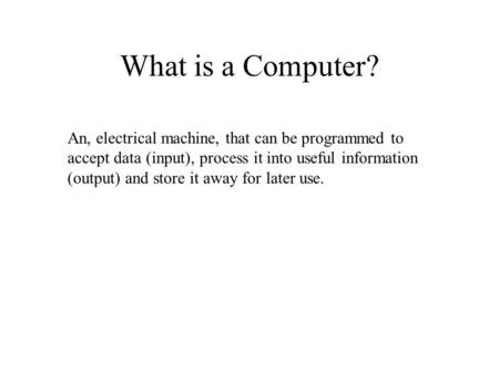 What is a Computer? An, electrical machine, that can be programmed to accept data (input), process it into useful information (output) and store it away.