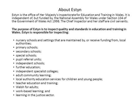 About Estyn Estyn is the office of Her Majesty's Inspectorate for Education and Training in Wales. It is independent of, but funded by, the National Assembly.